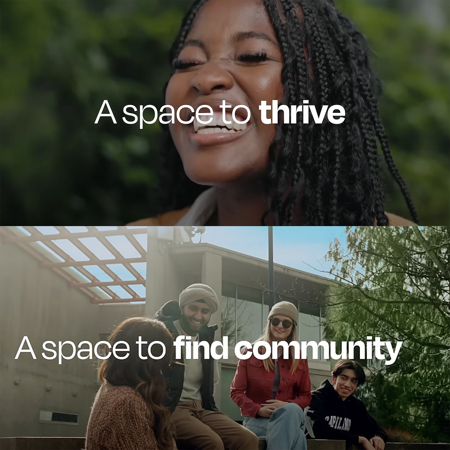 Case study images for Capilano University's "A space to be you" campaign. The top is a close-up of a BIPOC feminine presenting person's face while laughing. "A space to thrive" is centred on the graphic in bold text, with an emphasis on "thrive". The bottom image is a group of friendly diverse students in an outdoor space on campus. "A space to find community" is centred in bold text, with an emphasis on "find community".